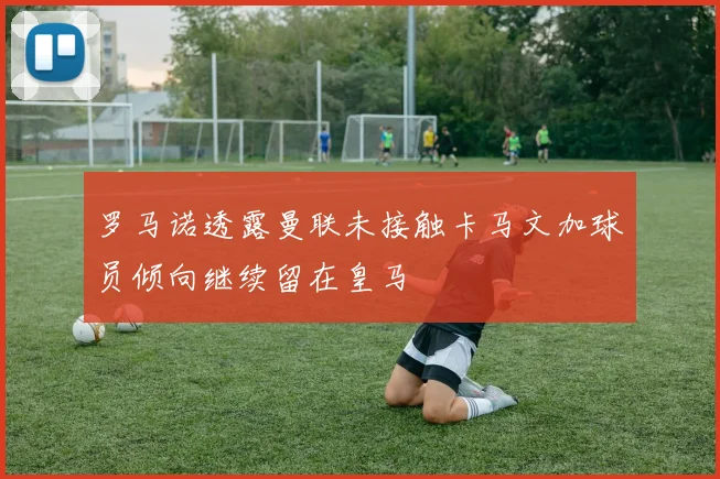 罗马诺透露曼联未接触卡马文加球员倾向继续留在皇马
