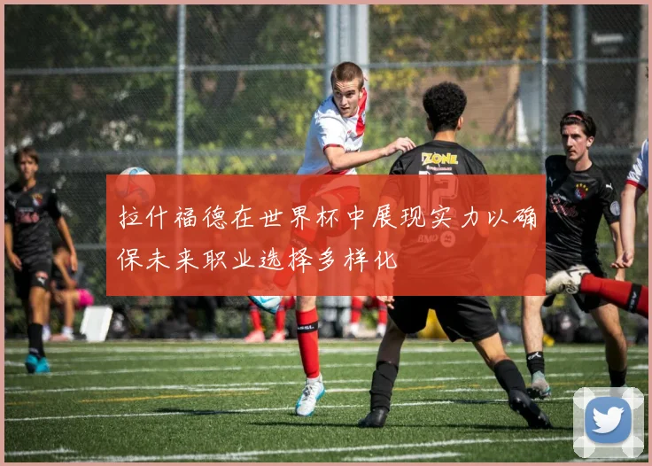 拉什福德在世界杯中展现实力以确保未来职业选择多样化
