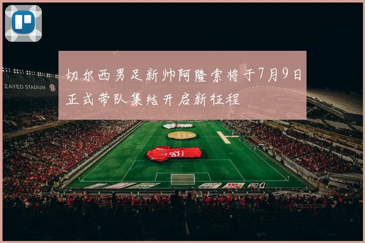 切尔西男足新帅阿隆索将于7月9日正式带队集结开启新征程