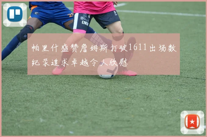 帕里什盛赞詹姆斯打破1611出场数纪录追求卓越令人欣慰