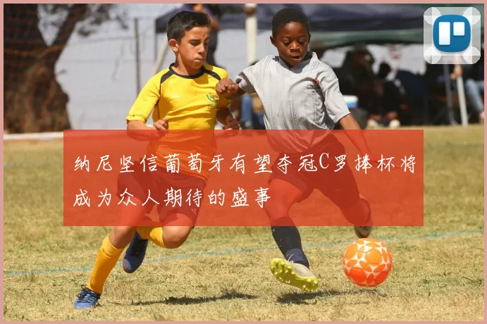 纳尼坚信葡萄牙有望夺冠C罗捧杯将成为众人期待的盛事