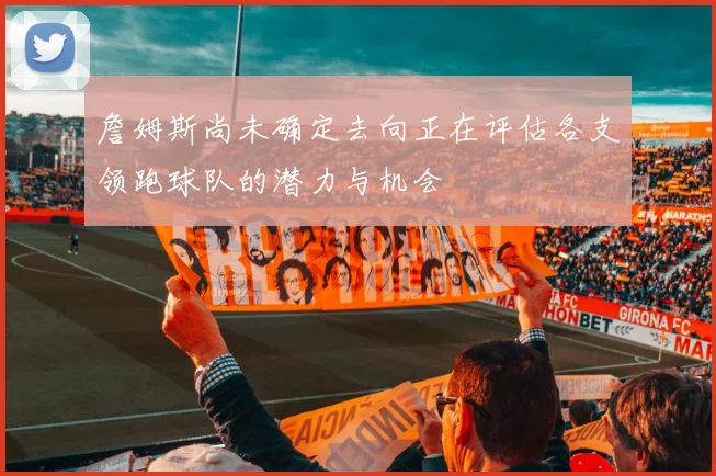 詹姆斯尚未确定去向正在评估各支领跑球队的潜力与机会