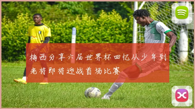 梅西分享六届世界杯回忆从少年到老将即将迎战首场比赛
