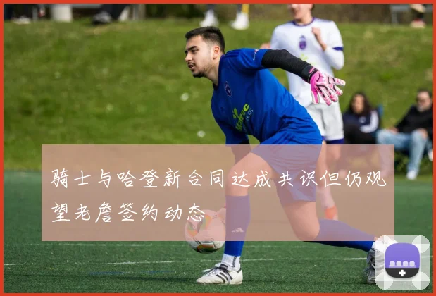 骑士与哈登新合同达成共识但仍观望老詹签约动态