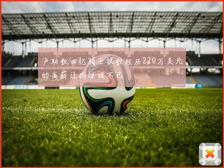 卢助教回忆骑士执教经历220万美元的高薪让我惊讶不已