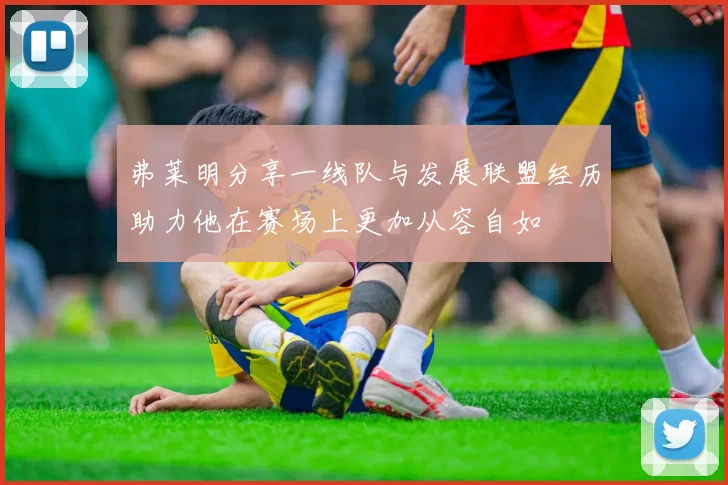弗莱明分享一线队与发展联盟经历助力他在赛场上更加从容自如