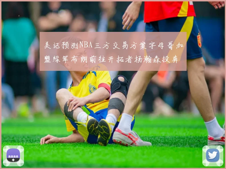美记预测NBA三方交易方案字母哥加盟绿军布朗前往开拓者杨瀚森投奔雄鹿