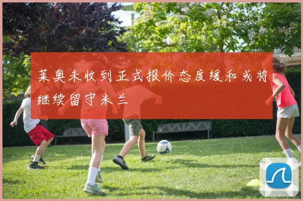莱奥未收到正式报价态度缓和或将继续留守米兰