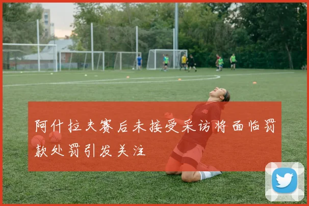 阿什拉夫赛后未接受采访将面临罚款处罚引发关注
