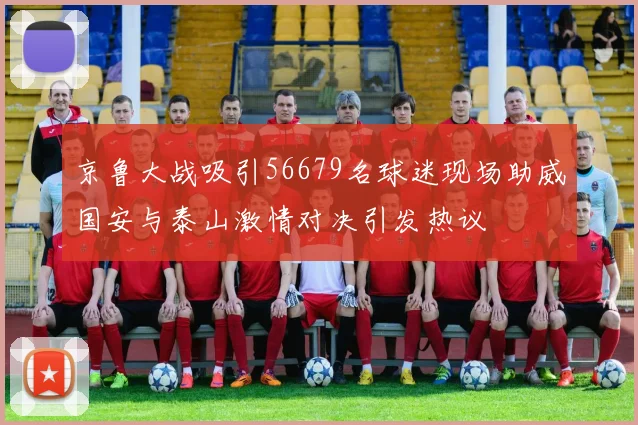京鲁大战吸引56679名球迷现场助威国安与泰山激情对决引发热议