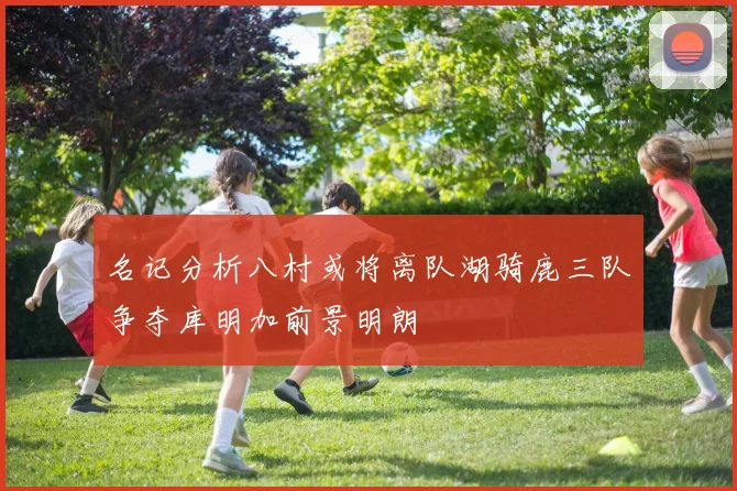 名记分析八村或将离队湖骑鹿三队争夺库明加前景明朗