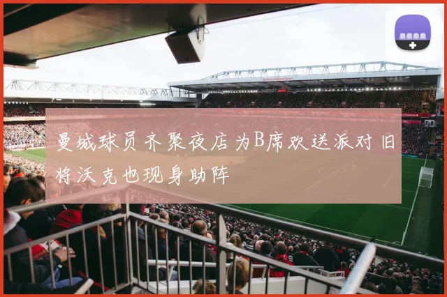 曼城球员齐聚夜店为B席欢送派对旧将沃克也现身助阵