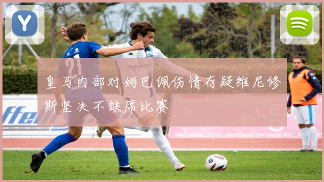 皇马内部对姆巴佩伤情存疑维尼修斯坚决不缺席比赛