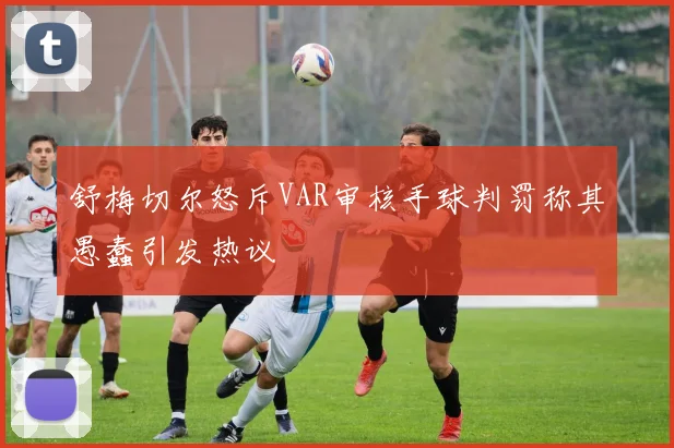 舒梅切尔怒斥VAR审核手球判罚称其愚蠢引发热议