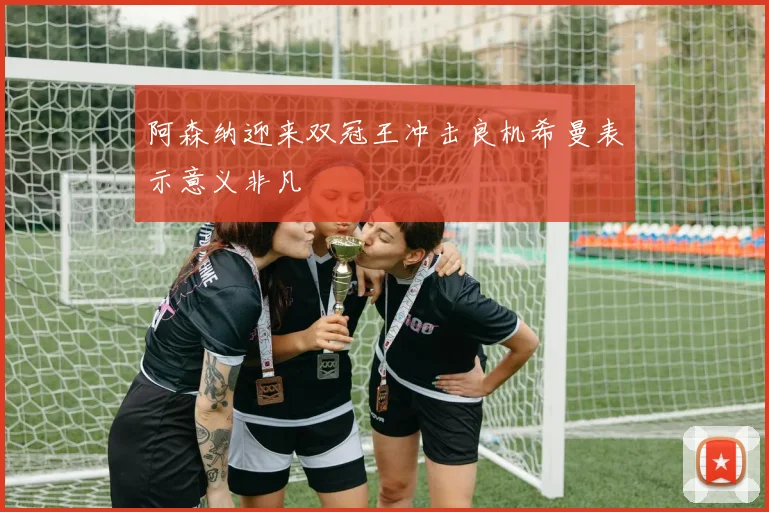 阿森纳迎来双冠王冲击良机希曼表示意义非凡