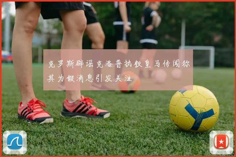 克罗斯辟谣克洛普执教皇马传闻称其为假消息引发关注