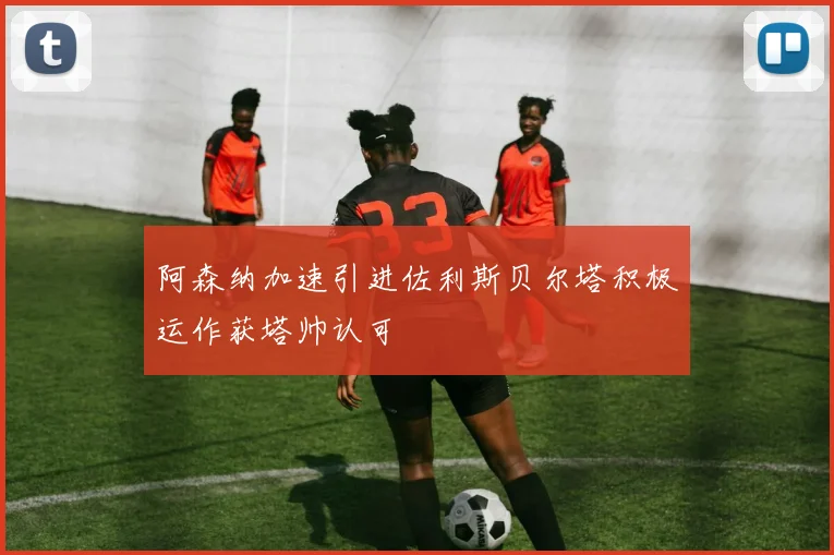 阿森纳加速引进佐利斯贝尔塔积极运作获塔帅认可