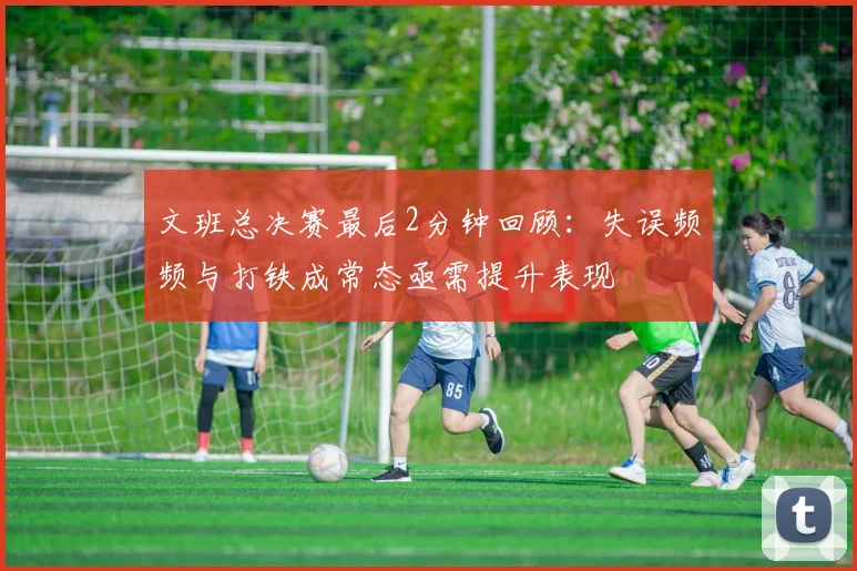 文班总决赛最后2分钟回顾：失误频频与打铁成常态亟需提升表现