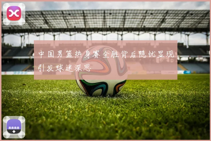 中国男篮热身赛全胜背后隐忧显现引发球迷深思