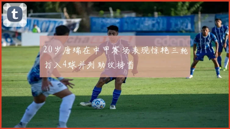 20岁唐瑞在中甲赛场表现惊艳三轮打入4球并列助攻榜首