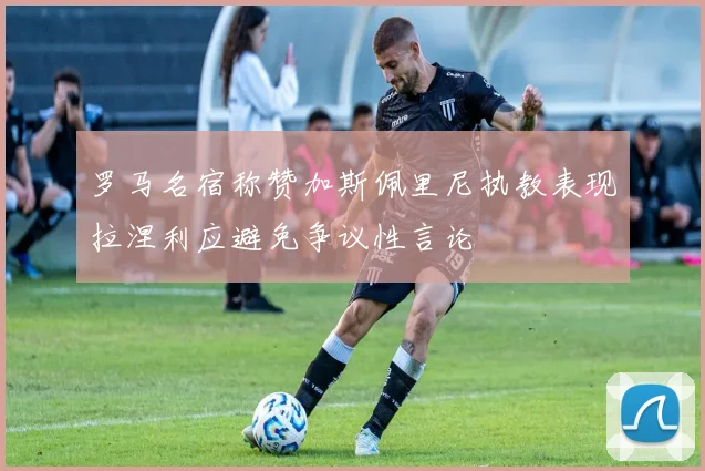 罗马名宿称赞加斯佩里尼执教表现拉涅利应避免争议性言论